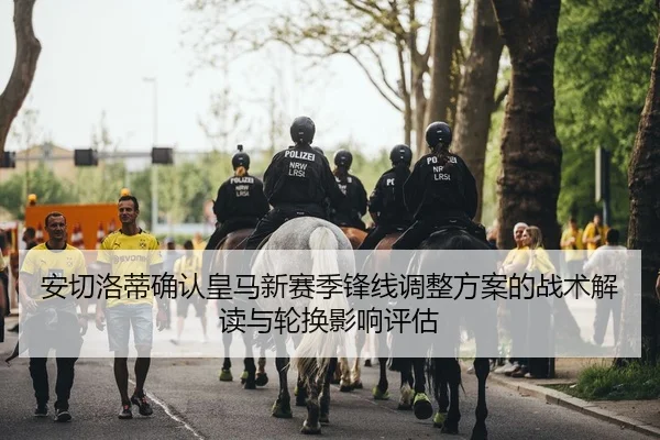 安切洛蒂确认皇马新赛季锋线调整方案的战术解读与轮换影响评估