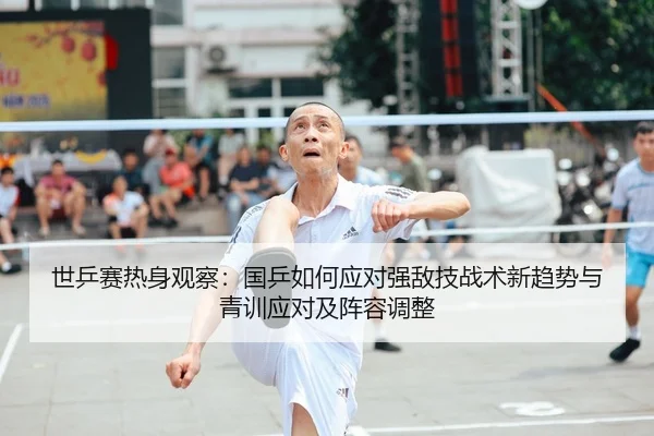 世乒赛热身观察：国乒如何应对强敌技战术新趋势与青训应对及阵容调整